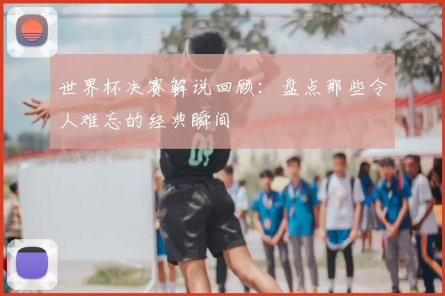 世界杯决赛解说回顾:盘点那些令人难忘的经典瞬间