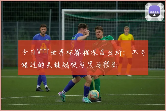 今日WTT世界杯赛程深度分析：不可错过的关键战役与黑马预测