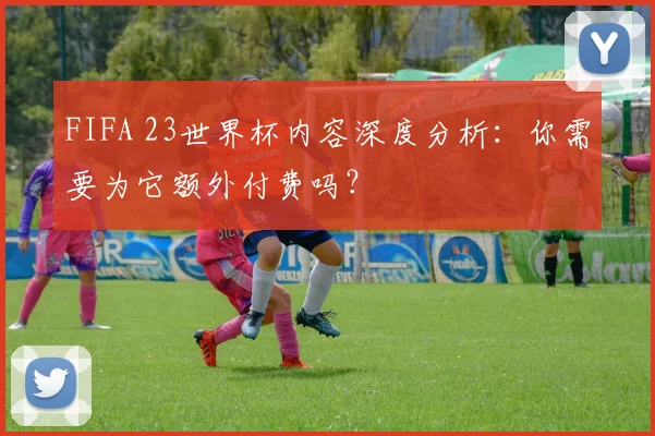 FIFA 23世界杯内容深度分析:你需要为它额外付费吗?