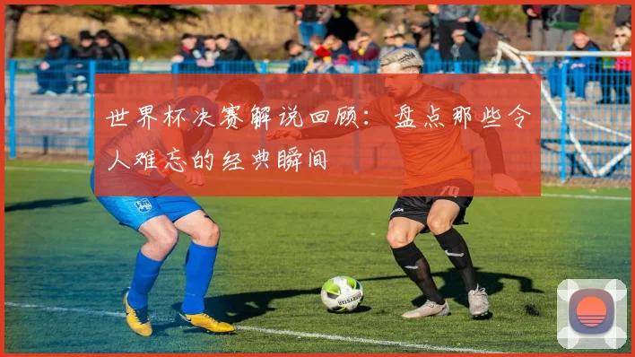 世界杯决赛解说回顾:盘点那些令人难忘的经典瞬间