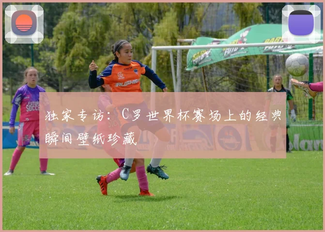 独家专访:C罗世界杯赛场上的经典瞬间壁纸珍藏