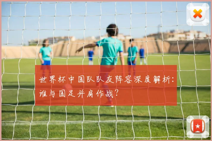 世界杯中国队队友阵容深度解析:谁与国足并肩作战?
