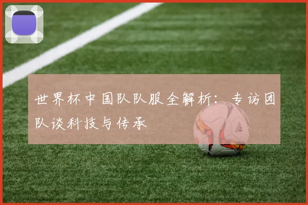 世界杯中国队队服全解析:专访团队谈科技与传承