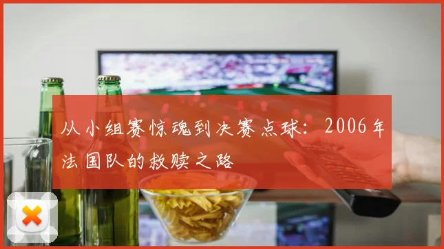 从小组赛惊魂到决赛点球：2006年法国队的救赎之路