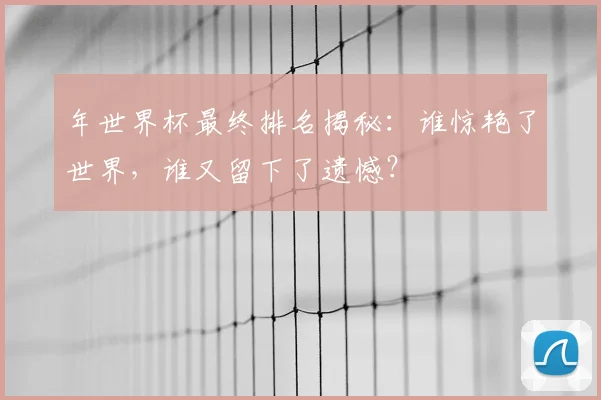 年世界杯最终排名揭秘:谁惊艳了世界,谁又留下了遗憾?