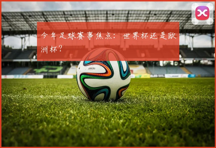 今年足球赛事焦点:世界杯还是欧洲杯?
