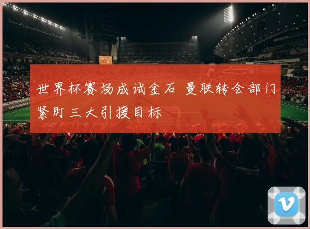 世界杯赛场成试金石 曼联转会部门紧盯三大引援目标