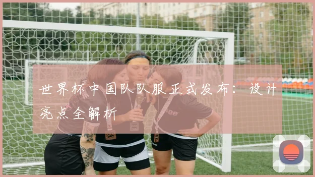 世界杯中国队队服正式发布:设计亮点全解析
