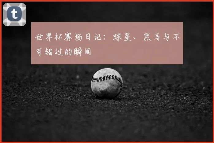 世界杯赛场日记：球星、黑马与不可错过的瞬间