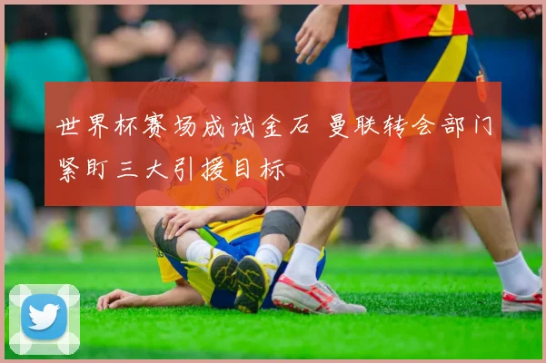世界杯赛场成试金石 曼联转会部门紧盯三大引援目标