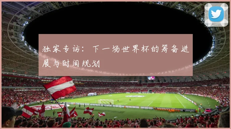 独家专访:下一场世界杯的筹备进展与时间规划