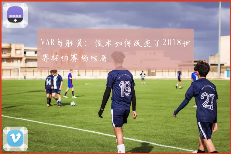 VAR与胜负:技术如何改变了2018世界杯的赛场结局