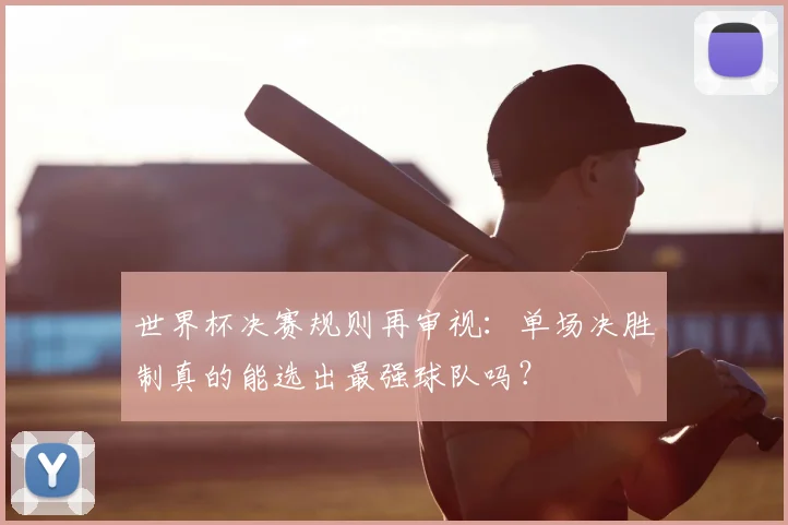 世界杯决赛规则再审视：单场决胜制真的能选出最强球队吗？