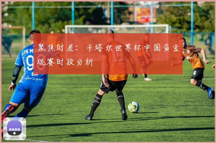 聚焦时差：卡塔尔世界杯中国黄金观赛时段分析