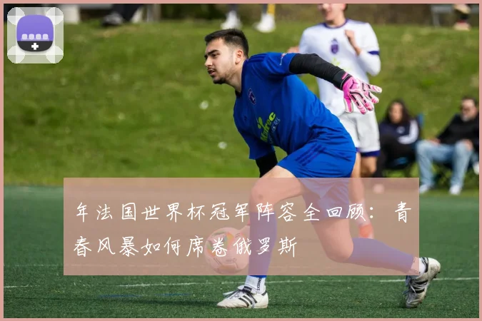 年法国世界杯冠军阵容全回顾：青春风暴如何席卷俄罗斯