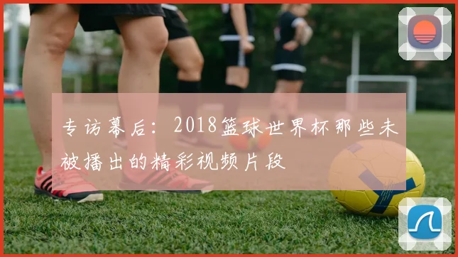 专访幕后：2018篮球世界杯那些未被播出的精彩视频片段